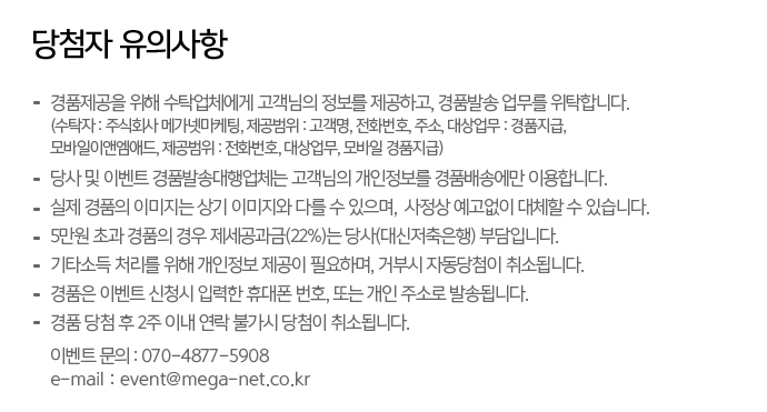 당첨자 유의사항
-경품제공을 위해 수탁업체에게 고객님의 정보를 제공하고, 경품발송 업무를 위탁합니다.
(수탁자: 주식회사 메가넷마케팅, 제공범위:고객명, 전화번호, 주소 대상업무: 경품지급, 모바일이앤엠애드, 제공범위 : 전화번호, 대상업무, 모바일 경품지급)
-당사 및 이벤트 경품발송대행업체는 고객님의 개인정보를 경품배송에만 이용하빈다.
-실제 경품의 이미지는 상기 이미지와 다를 수 있으며, 사정상 예고없이 대체할 수 있습니다.
-5만원 초과 경품의 경우 제세공과금(22%)는 당사(대신저축은행) 부담입니다.
-기타소득 처리를 위해 개인정보 제공이 필요하며, 거부시 자동당첨이 취소됩니다.
-경품은 이벤트 신청시 입력한 휴대폰번호, 또는 개인주소로 발송됩니다.
-경품 당첨후 2주이내 연락 불가시 당첨이 취소됩니다.
이벤트문의 :070-4877-5908
e-mail : event@mega-net.co.kr