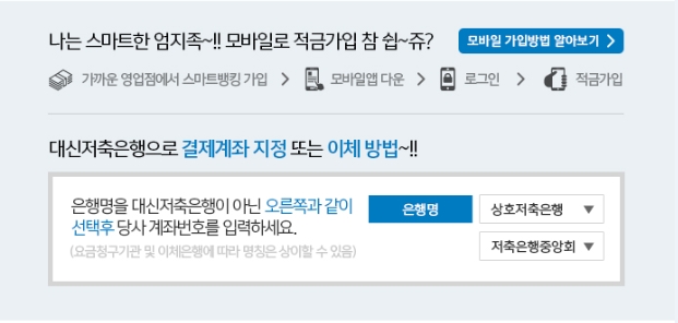 나는 스마트한 엄지족~!! 모바일로 적금가입 참 쉽~쥬 모바일가입방법 알아보기 가까운 영업점에서 스마트뱅킹 가입모바일앱다운 로그인 적금가입 대신저축은행으로 결제계좌 지정 또는 이체방법~!!
은행명을 대신저축은행이 아닌 오른쪽과 같이 선택후 당사 계좌번호를 입력하세요(요구불청구기관 및 이체은행에 따라 명칭은 상이할 수 있음) 은행명 상호저축은행 저축은행중앙회